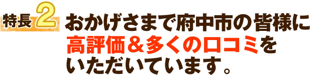 特徴2 おかげさまで府中市の皆様に高評価＆多くの口コミをいただいています。