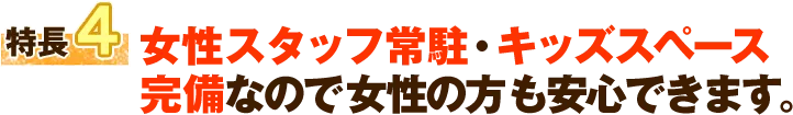 特徴4 女性スタッフ常駐・キッズスペース完備なので女性の方も安心できます。